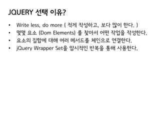 JQUERY 선택 이유?
•
•
•
•

Write less, do more ( 적게 작성하고, 보다 많이 한다. )
몇몇 요소 (Dom Elements) 를 찿아서 어떤 작업을 작성한다.
요소의 집합에 대해 여러 메서드를 체인으로 연결한다.
jQuery Wrapper Set을 암시적인 반복을 통해 사용한다.

 