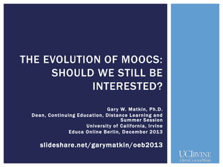 THE EVOLUTION OF MOOCS:
SHOULD WE STILL BE
INTERESTED?
Gar y W. M atkin, Ph.D.
Dean, Continuing Education, Distance Learning and
Summer Session
Univer sity of California, Ir vine
Educa Online Berlin, December 201 3

slideshare.net/garymatkin/oeb2013

 