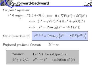 Forward-Backward
Fix point equation:
x

argmin F (x) + G(x)
x

F (x ) + G(x )

F (x ))

(x

0

x + ⇥G(x )

x⇥ = Prox
Forward-backward:

x(⇥+1) = Prox

G=

Projected gradient descent:
Theorem:
If

< 2/L,

(x⇥
G

Let
x(

)

G

x(⇥)

F (x⇥ ))
F (x(⇥) )

C

F be L-Lipschitz.
x

a solution of ( )

 