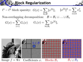 Block Regularization
1

2

block sparsity: G(x) =
b B

||x[b] ||,

||x[b] ||2 =

x2
m
m b

... B
Non-overlapping decomposition: B = B
iments Towards More Complex Penalization
Towards More Complex Penalization
Towards More Complex Penalization

2

1

n

(2)
G(x) =4 x iBk
(x)
+ ` ` k=1 G 1,2
1

2

N: 256

Gi (x) =

b Bi

i=1

⇥=
⇥ x⇥x⇥x⇥⇥1 =i ⇥x⇥x⇥xi ⇥
⇥ ⇥1 ⇥1 = i i ⇥i i ⇥

b

Image f =

||x[b] ||,

bb B B i
Bb

xii2bi2xi2
bbx
i

B

x Coe cients x.

n

Blocks B1

22
b b 1b1 B1 i b xiixb xi
BB
i b i

++ +

b b 2b2 B2 i
BB

B1

xi2 b2xi
b b xi
i

B2

 