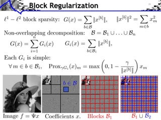 Block Regularization
1

2

block sparsity: G(x) =
b B

||x[b] ||,

||x[b] ||2 =

x2
m
m b

... B
Non-overlapping decomposition: B = B
iments Towards More Complex Penalization
Towards More Complex Penalization
Towards More Complex Penalization

2

1

n

(2)
G(x) =4 x iBk
(x)
+ ` ` k=1 G 1,2
1

2

Gi (x) =

b Bi

i=1

||x[b] ||,

Each Gi is simple:
⇥ ⇥1 = i ⇥i i
⇥ x⇥x⇥x⇥⇥1 =i ⇥xG ⇥xi ⇥ m = b B B i b xii2bi2xi2
=
Bb
⇤ m ⇥ b ⇥ Bi , ⇥ ⇥1Prox i ⇥xi ⇥(x) b max i0, 1
bx
N: 256

b

Image f =

B

x Coe cients x.

n

Blocks B1

22
b b 1b1 B1 i b xiixb xi
BB
i b i

||x[b]b||B
b B b

++m
x +

2 2 B2

B1

i

xi2 b2xi
b b xi
i

B2

 