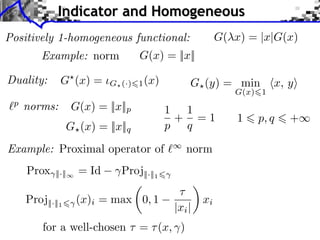 Indicator and Homogeneous
G( x) = |x|G(x)

Positively 1-homogeneous functional:
G(x) = ||x||

Example: norm

Duality:

G (x) =

G (·) 1 (x)

G (y) = min

G(x) 1

p

norms:

G(x) = ||x||p

G (x) = ||x||q

1 1
+ =1
p q

Example: Proximal operator of
Prox

||·||

Proj||·||1

= Id

norm

Proj||·||1

(x)i = max 0, 1

|xi |

for a well-chosen ⇥ = ⇥ (x, )

xi

1

x, y

p, q

+

 