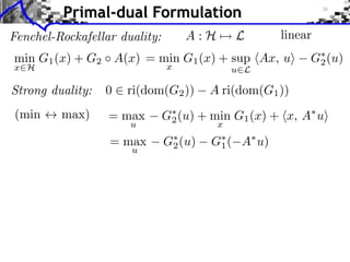 Primal-dual Formulation
A:H⇥

Fenchel-Rockafellar duality:

L

linear

min G1 (x) + G2 A(x) = min G1 (x) + sup hAx, ui
x

x2H

u2L

G⇤ (u)
2

Strong duality:

0 2 ri(dom(G2 ))

(min $ max)

= max

G⇤ (u) + min G1 (x) + hx, A⇤ ui
2

= max

G⇤ (u)
2

u

u

A ri(dom(G1 ))
x
G⇤ (
1

A⇤ u)

 