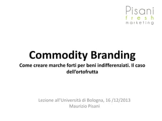 Commodity Branding
Come creare marche forti per beni indifferenziati. Il caso
dell’ortofrutta
Lezione all’Università di Bologna, 16 /12/2013
Maurizio Pisani
 