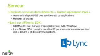 Serveur
• Plusieurs serveurs dans différents « Trusted Application Pool »
• Assurer la disponibilité des services et / ou applications
• Répartir la charge

• Basé sur différents SDK :
• UCMA 4.0 : Bot, Service d’enregistrement, IVR, Workflow
• Lync Server SDK : service de sécurité pour assurer le cloisonnement
des « tenant » et des communications

 