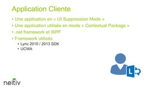 Application Cliente
• Une application en « UI Suppression Mode »
• Une application utilisée en mode « Contextual Package »
• .net framework et WPF
• Framework utilisés
• Lync 2010 / 2013 SDK
• UCWA

 