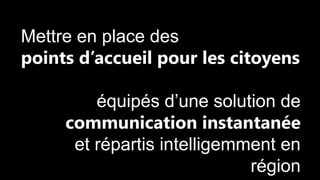 Mettre en place des
points d’accueil pour les citoyens
équipés d’une solution de
communication instantanée
et répartis intelligemment en
région

 