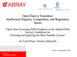 Open Data in Transition:
Intellectual Property, Competition, and Regulatory
Issues
“Open Data Licensing (With Emphasis on the Italian Public
Sector): Guidelines for
Choosing and Applying the Most Suitable License”
- by Carlo Piana, Simone Aliprandi -

Trento, 19 December 2013

 