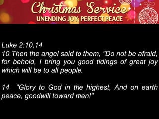 Luke 2:10,14
10 Then the angel said to them, "Do not be afraid,
for behold, I bring you good tidings of great joy
which will be to all people.
14 "Glory to God in the highest, And on earth
peace, goodwill toward men!"

 