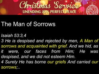The Man of Sorrows
Isaiah 53:3,4
3 He is despised and rejected by men, A Man of
sorrows and acquainted with grief. And we hid, as
it were, our faces from Him; He was
despised, and we did not esteem Him.
4 Surely He has borne our griefs And carried our
sorrows;..

 