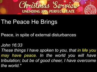 The Peace He Brings
Peace, in spite of external disturbances
John 16:33
These things I have spoken to you, that in Me you
may have peace. In the world you will have
tribulation; but be of good cheer, I have overcome
the world."

 