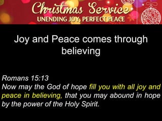 Joy and Peace comes through
believing
Romans 15:13
Now may the God of hope fill you with all joy and
peace in believing, that you may abound in hope
by the power of the Holy Spirit.

 