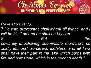 Revelation 21:7,8
7 He who overcomes shall inherit all things, and I
will be his God and he shall be My son.
8
But
the
cowardly, unbelieving, abominable, murderers, se
xually immoral, sorcerers, idolaters, and all liars
shall have their part in the lake which burns with
fire and brimstone, which is the second death."

 