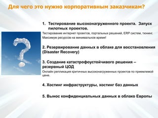 Для чего это нужно корпоративным заказчикам?
1. Тестирование высоконагруженного проекта. Запуск
пилотных проектов.
Тестирование интернет проектов, портальных решений, ERP систем, тюнинг.
Максимум ресурсов на минимальное время!
2. Резервирование данных в облаке для восстановления
(Disaster Recovery)
3. Создание катастрофоустойчивого решения –
резервный ЦОД
Онлайн репликация критичных высоконагруженных проектов по приемлемой
цене.
4. Хостинг инфраструктуры, хостинг баз данных
5. Вынос конфиденциальных данных в облако Европы
 