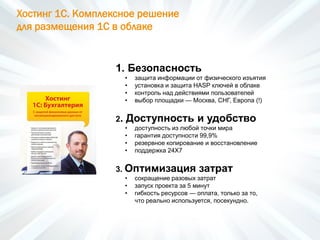 Хостинг 1С. Комплексное решение
для размещения 1С в облаке
1. Безопасность
• защита информации от физического изъятия
• установка и защита HASP ключей в облаке
• контроль над действиями пользователей
• выбор площадки — Москва, СНГ, Европа (!)
2. Доступность и удобство
• доступность из любой точки мира
• гарантия доступности 99,9%
• резервное копирование и восстановление
• поддержка 24Х7
3. Оптимизация затрат
• сокращение разовых затрат
• запуск проекта за 5 минут
• гибкость ресурсов — оплата, только за то,
что реально используется, посекундно.
 