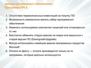 Аренда программного обеспечения.
Программа SPLA.
1. Отсутствие первоначальных инвестиций на покупку ПО
2. Возможность ежемесячно менять набор программного
обеспечения
3. Изменять используемое количество лицензий или отказываться
от них
4. Бесплатно обменять старую версию на новую или вернуться к
старой версии ПО (DowngradeUpgrade)
5. Всегда использовать новейшие версии программных продуктов
Microsoft
6. Оплата по факту — оплата производится только за те
программы, которые реально используются
 