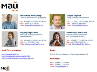 Балабанов Александр
Главный исполнительный директор
Тел.: +7 (495) 775-75-05 вн. 460-16
Моб.: +7 (915) 075-91-81
E-Mail: ABalabanov@May-Tech.ru
Егоров Сергей
Лидер Команды ИКТ-решений
Тел.: +7 (495) 775-75-05 вн. 462-26
Моб.: +7 (925) 006-56-00
E-Mail: SEgorov@May-Tech.ru
Надежда Грязнова
Менеджер по маркетинговым
коммуникациям
Тел.: +7 (495) 775-75-05 вн. 467-44
Моб.: +7 (903) 547-35-30
E-Mail: NGryaznova@May-Tech.ru
Май-Tech в Internet:
http://www.May-Tech.ru
http://www.facebook.com/MayTechClub
http://www.linkedin.com/company/may-tech
Александр Чевалков
Консультант по внедрению
ИКТ-решений в бизнесе
Тел.: +7 (495) 775-75-05 вн. 460-05
Моб.: +7 (915) 075-47-98
E-Mail: AChevalkov@May-Tech.ru
Адрес:
117036, Россия, Москва, ул. Дмитрия Ульянова, 7А
Контакты:
Тел.: +7 (495) 775-75-05
Факс: +7 (495) 775-55-15
E-Mail: Info@May-Tech.ru
 
