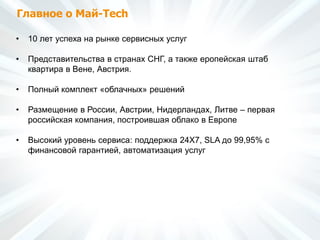Главное о Май-Tech
• 10 лет успеха на рынке сервисных услуг
• Представительства в странах СНГ, а также еропейская штаб
квартира в Вене, Австрия.
• Полный комплект «облачных» решений
• Размещение в России, Австрии, Нидерландах, Литве – первая
российская компания, построившая облако в Европе
• Высокий уровень сервиса: поддержка 24Х7, SLA до 99,95% с
финансовой гарантией, автоматизация услуг
 
