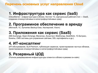 Перечень основных услуг направления Cloud
1. Инфраструктура как сервис (IaaS)
(CloudServer - инфраструктура в облаке, Хостинг 1С, виртуальный рабочий стол — DaaS,
создание отказоустойчивых и катастрофоустойчивых сред)
2. Программное обеспечение в аренду
(Microsoft, 1С, Symantec Backup Exec, Касперский, Vision)
3. Приложения как сервис (SaaS)
(MS Exchange, Open-Xchange, Мегаплан, Ассистент, МойСклад, DeskWork, 1C-Битрикс,
Бэкапы, CMS системы для управления сайтами, SSL сертификаты и др.)
4. ИТ-консалтинг
(ИТ-обслуживание, SLA Premium, публикация сервисов, проектирование частных облаков,
проектирование отказоустойчивых и катастрофоустойчивых сред)
5. Резервный ЦОД
(Полное резервирование инфраструктуры клиента в облако в режиме он-лайн)
 