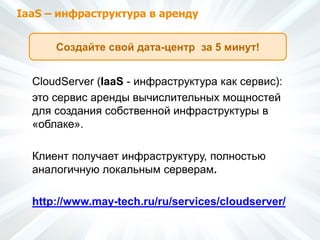 IaaS – инфраструктура в аренду
CloudServer (IaaS - инфраструктура как сервис):
это сервис аренды вычислительных мощностей
для создания собственной инфраструктуры в
«облаке».
Клиент получает инфраструктуру, полностью
аналогичную локальным серверам.
http://www.may-tech.ru/ru/services/cloudserver/
Создайте свой дата-центр за 5 минут!
 