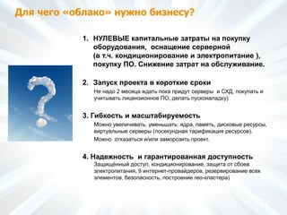 Для чего «облако» нужно бизнесу?
1. НУЛЕВЫЕ капитальные затраты на покупку
оборудования, оснащение серверной
(в т.ч. кондиционирование и электропитание ),
покупку ПО. Снижение затрат на обслуживание.
2. Запуск проекта в короткие сроки
Не надо 2 месяца ждать пока придут серверы и СХД, покупать и
учитывать лицензионное ПО, делать пусконаладку)
3. Гибкость и масштабируемость
Можно увеличивать, уменьшать: ядра, память, дисковые ресурсы,
виртуальные серверы (посекундная тарификация ресурсов).
Можно отказаться и/или заморозить проект.
4. Надежность и гарантированная доступность
Защищённый доступ, кондиционирование, защита от сбоев
электропитания, 9 интернет-провайдеров, резервирование всех
элементов, безопасность, построение гео-кластера)
 