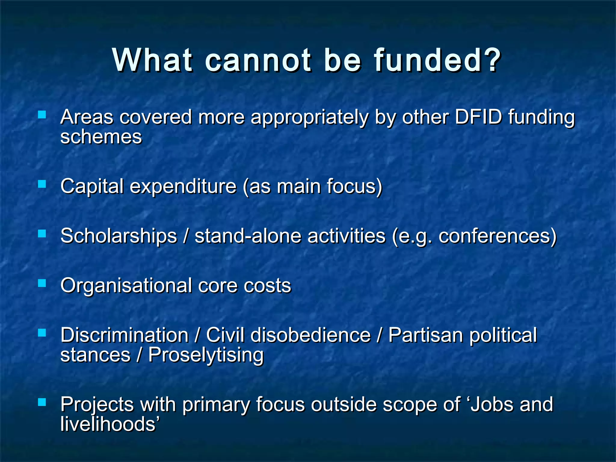 What cannot be funded?


Areas covered more appropriately by other DFID funding
schemes



Capital expenditure (as main focus)



Scholarships / stand-alone activities (e.g. conferences)



Organisational core costs





Discrimination / Civil disobedience / Partisan political
stances / Proselytising
Projects with primary focus outside scope of ‘Jobs and
livelihoods’

 