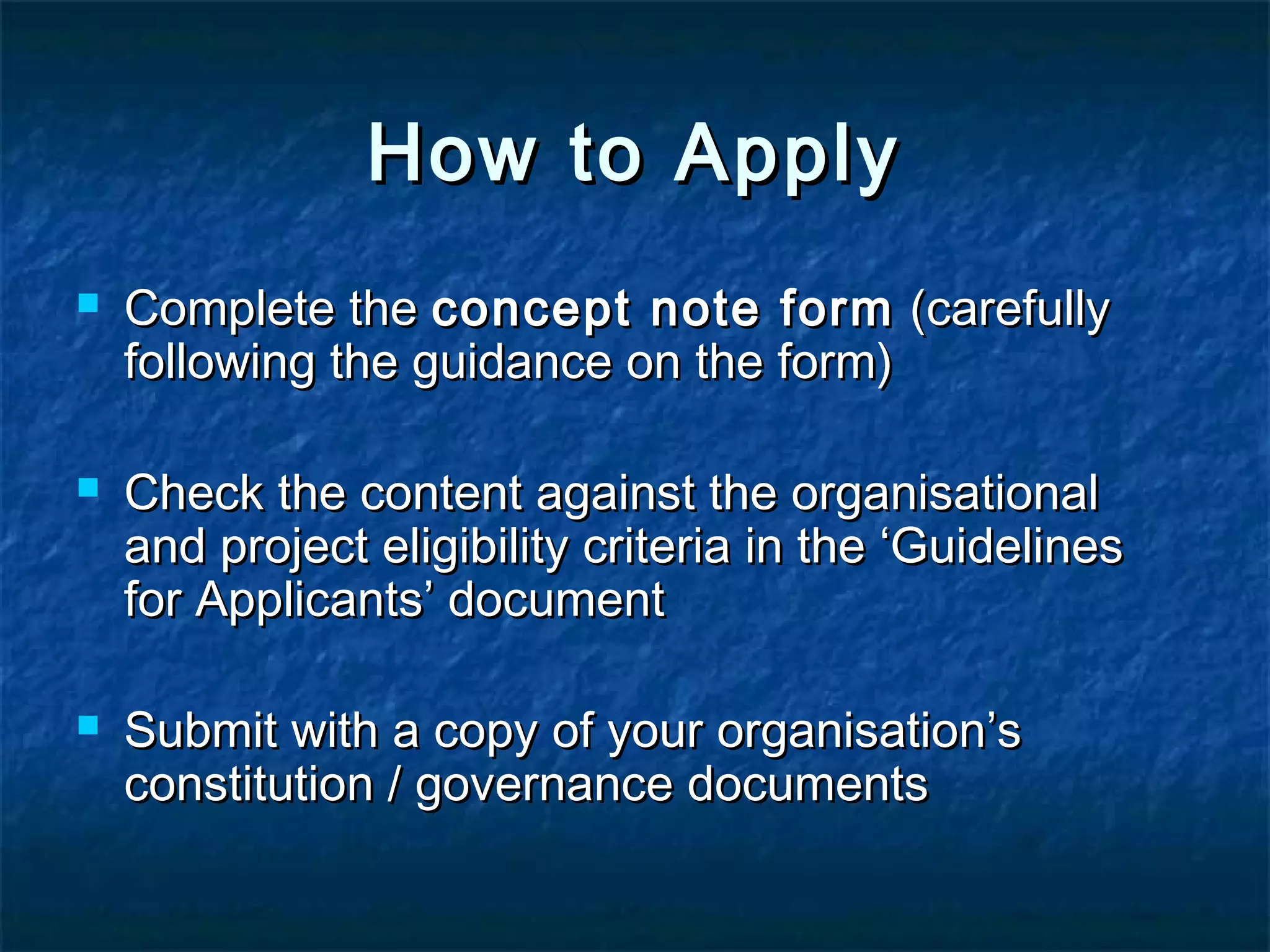 How to Apply






Complete the concept note form (carefully
following the guidance on the form)
Check the content against the organisational
and project eligibility criteria in the ‘Guidelines
for Applicants’ document
Submit with a copy of your organisation’s
constitution / governance documents

 