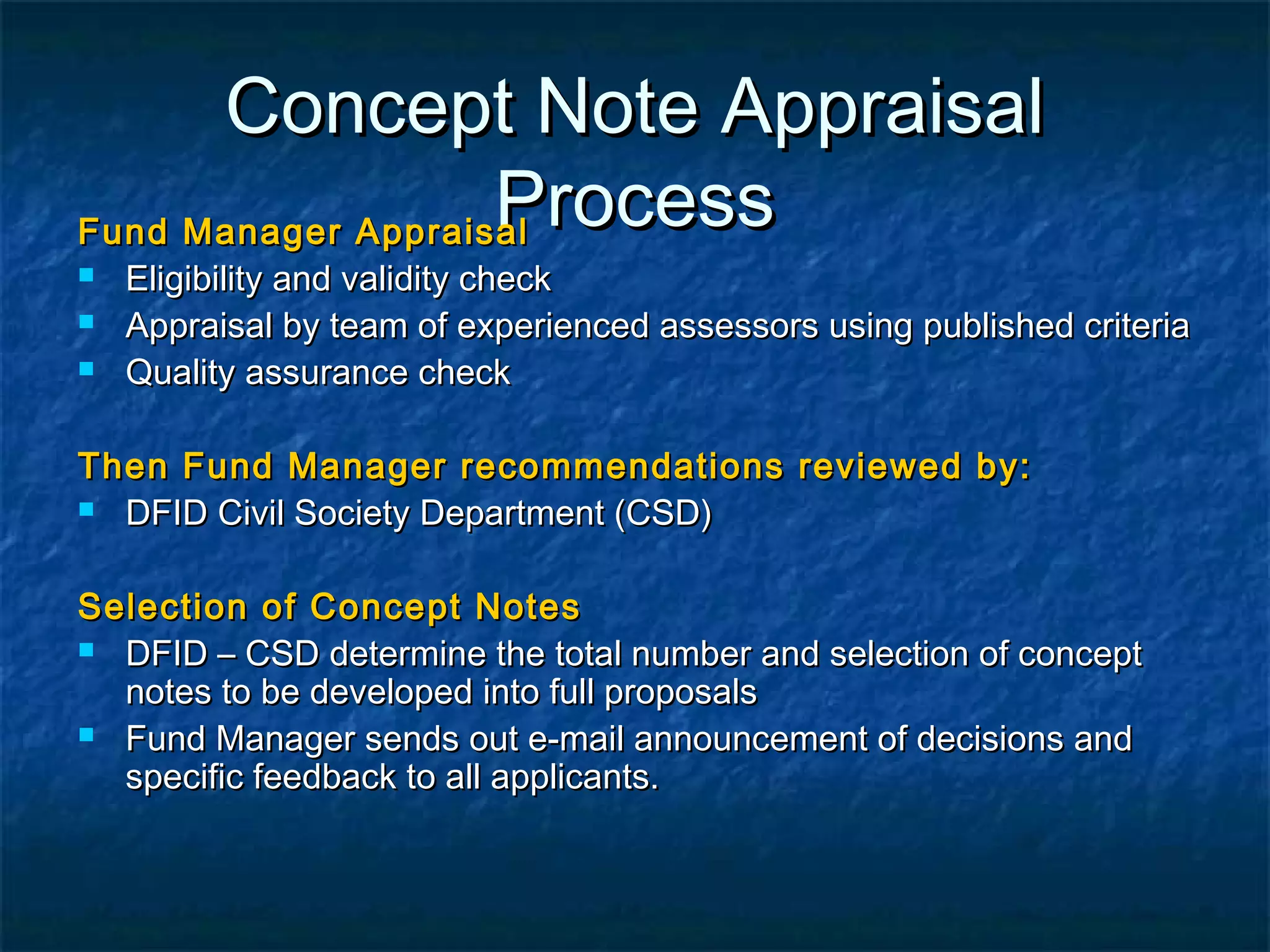 Concept Note Appraisal
Process
Fund Manager Appraisal




Eligibility and validity check
Appraisal by team of experienced assessors using published criteria
Quality assurance check

Then Fund Manager recommendations reviewed by:
 DFID Civil Society Department (CSD)
Selection of Concept Notes
 DFID – CSD determine the total number and selection of concept
notes to be developed into full proposals
 Fund Manager sends out e-mail announcement of decisions and
specific feedback to all applicants.

 