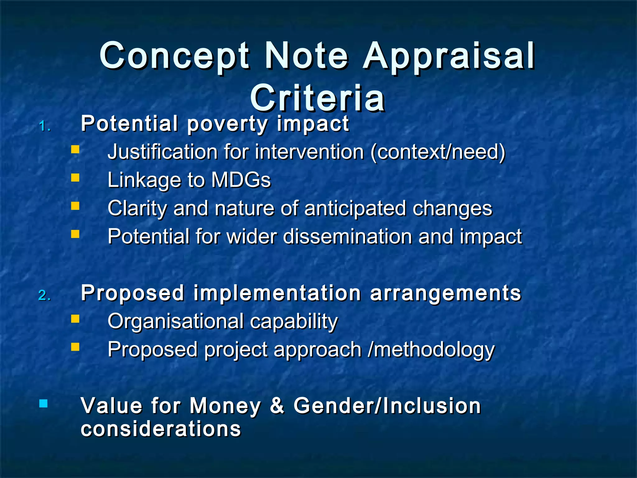 1.

2.



Concept Note Appraisal
Criteria

Potential poverty impact

Justification for intervention (context/need)

Linkage to MDGs

Clarity and nature of anticipated changes

Potential for wider dissemination and impact
Proposed implementation arrangements

Organisational capability

Proposed project approach /methodology
Value for Money & Gender/Inclusion
considerations

 