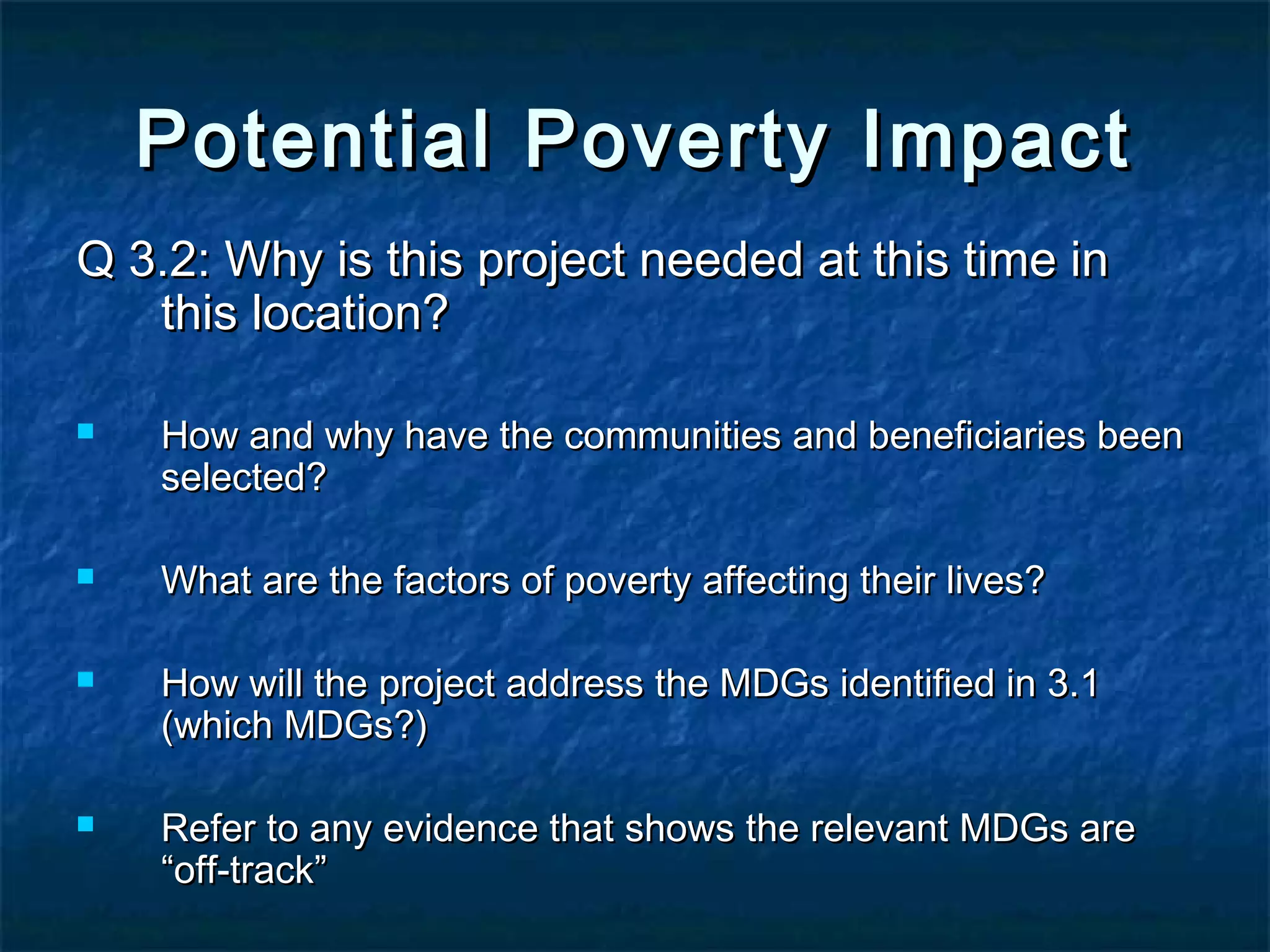 Potential Poverty Impact
Q 3.2: Why is this project needed at this time in
this location?








How and why have the communities and beneficiaries been
selected?
What are the factors of poverty affecting their lives?
How will the project address the MDGs identified in 3.1
(which MDGs?)
Refer to any evidence that shows the relevant MDGs are
“off-track”

 