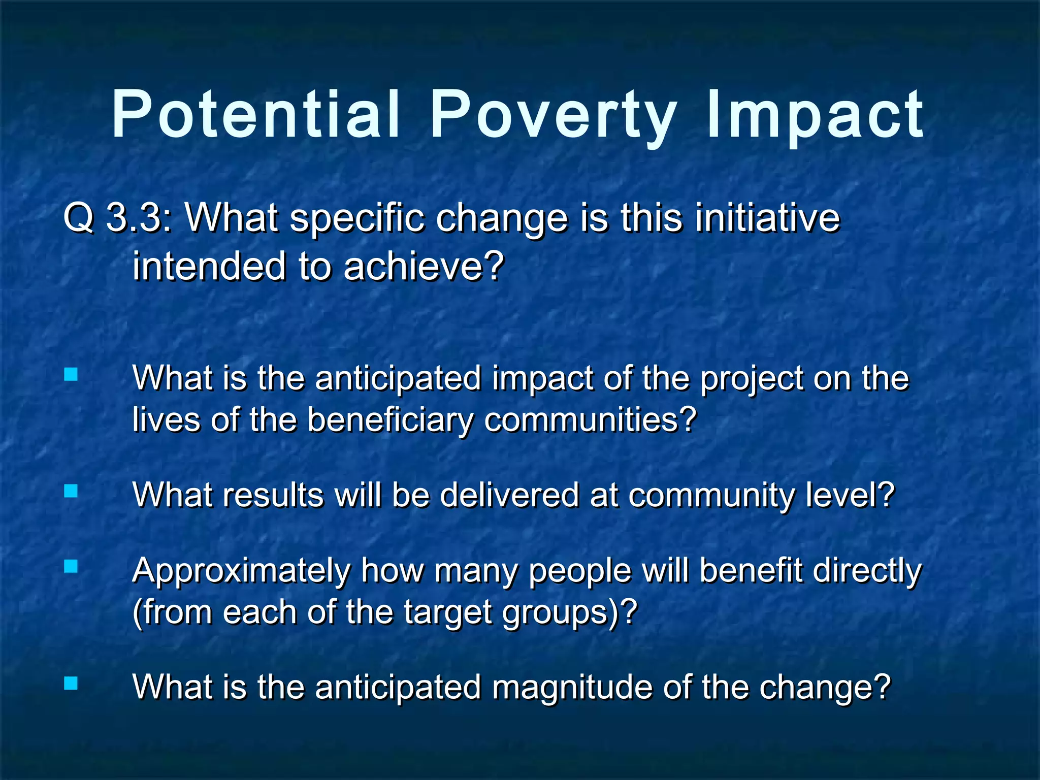 Potential Poverty Impact
Q 3.3: What specific change is this initiative
intended to achieve?







What is the anticipated impact of the project on the
lives of the beneficiary communities?
What results will be delivered at community level?
Approximately how many people will benefit directly
(from each of the target groups)?
What is the anticipated magnitude of the change?

 