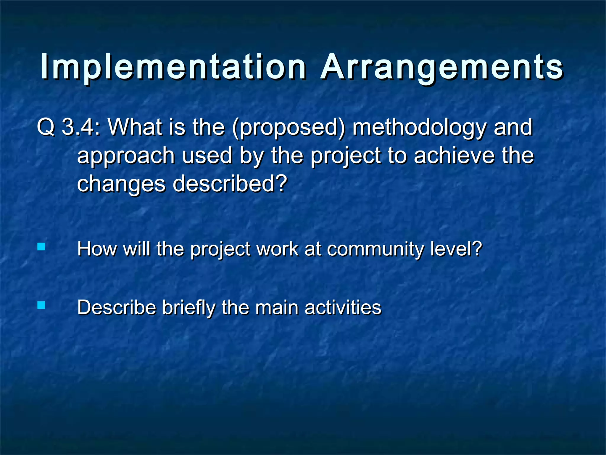 Implementation Arrangements
Q 3.4: What is the (proposed) methodology and
approach used by the project to achieve the
changes described?


How will the project work at community level?



Describe briefly the main activities

 