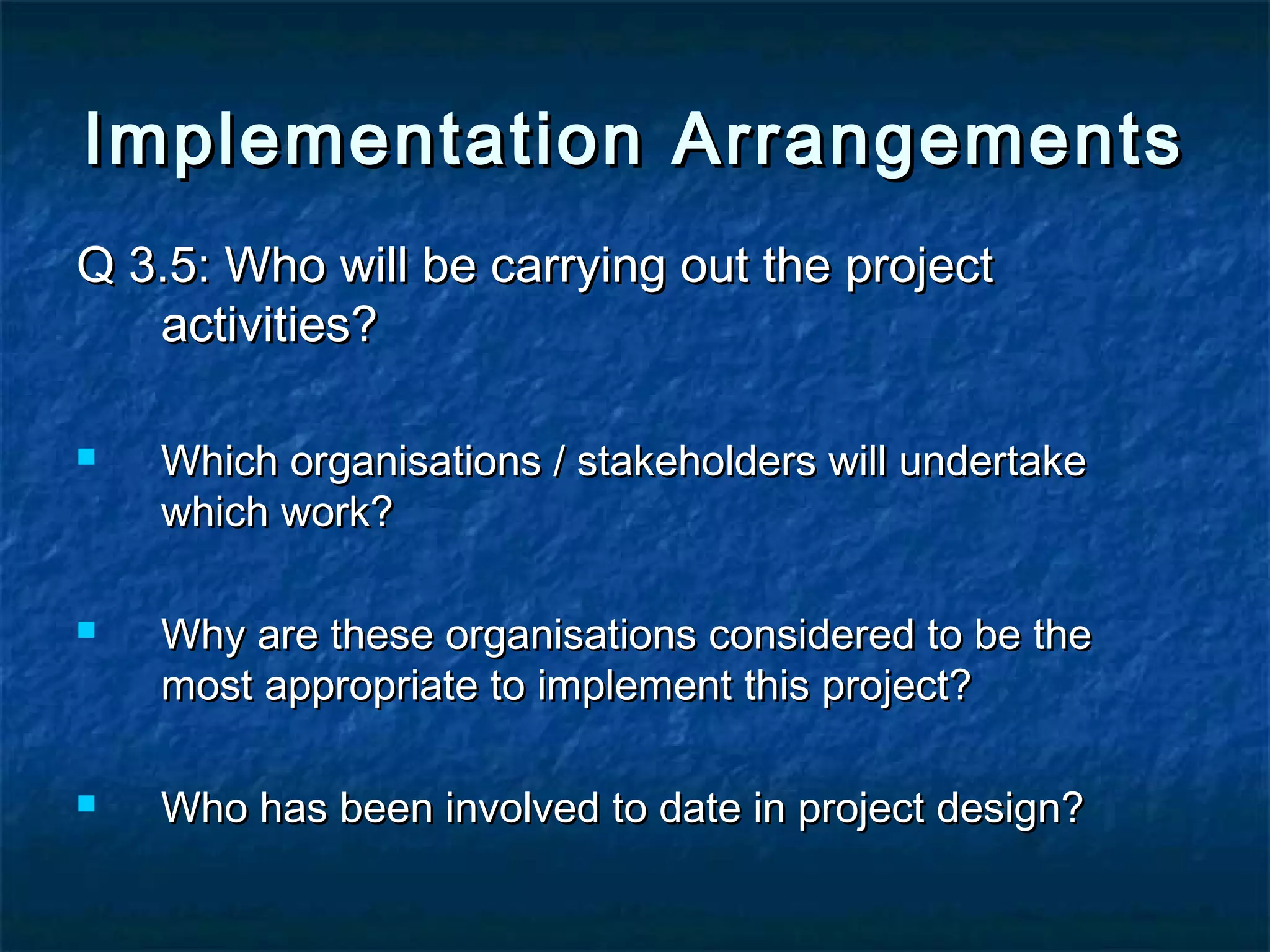 Implementation Arrangements
Q 3.5: Who will be carrying out the project
activities?






Which organisations / stakeholders will undertake
which work?
Why are these organisations considered to be the
most appropriate to implement this project?
Who has been involved to date in project design?

 