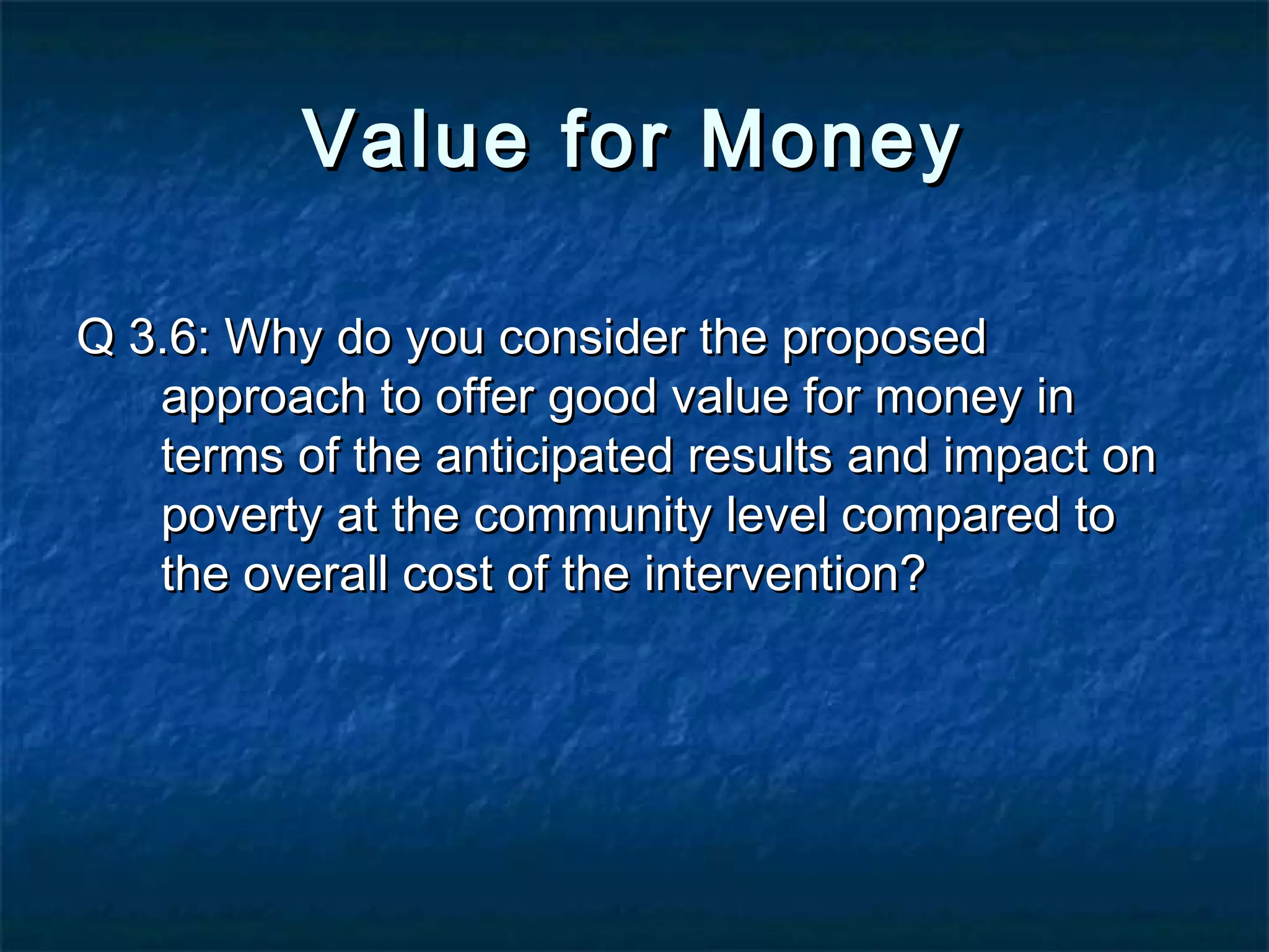 Value for Money
Q 3.6: Why do you consider the proposed
approach to offer good value for money in
terms of the anticipated results and impact on
poverty at the community level compared to
the overall cost of the intervention?

 