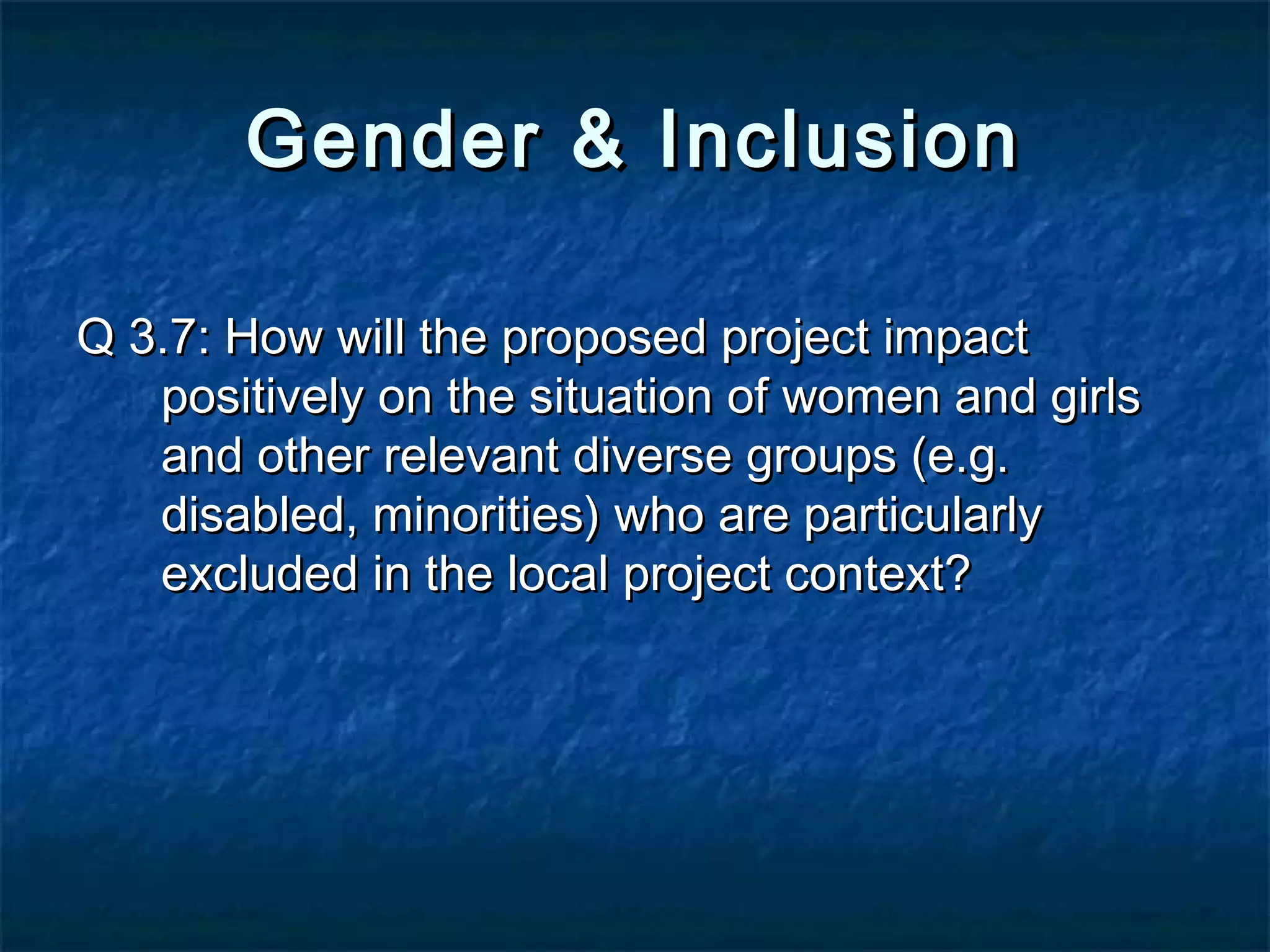 Gender & Inclusion
Q 3.7: How will the proposed project impact
positively on the situation of women and girls
and other relevant diverse groups (e.g.
disabled, minorities) who are particularly
excluded in the local project context?

 