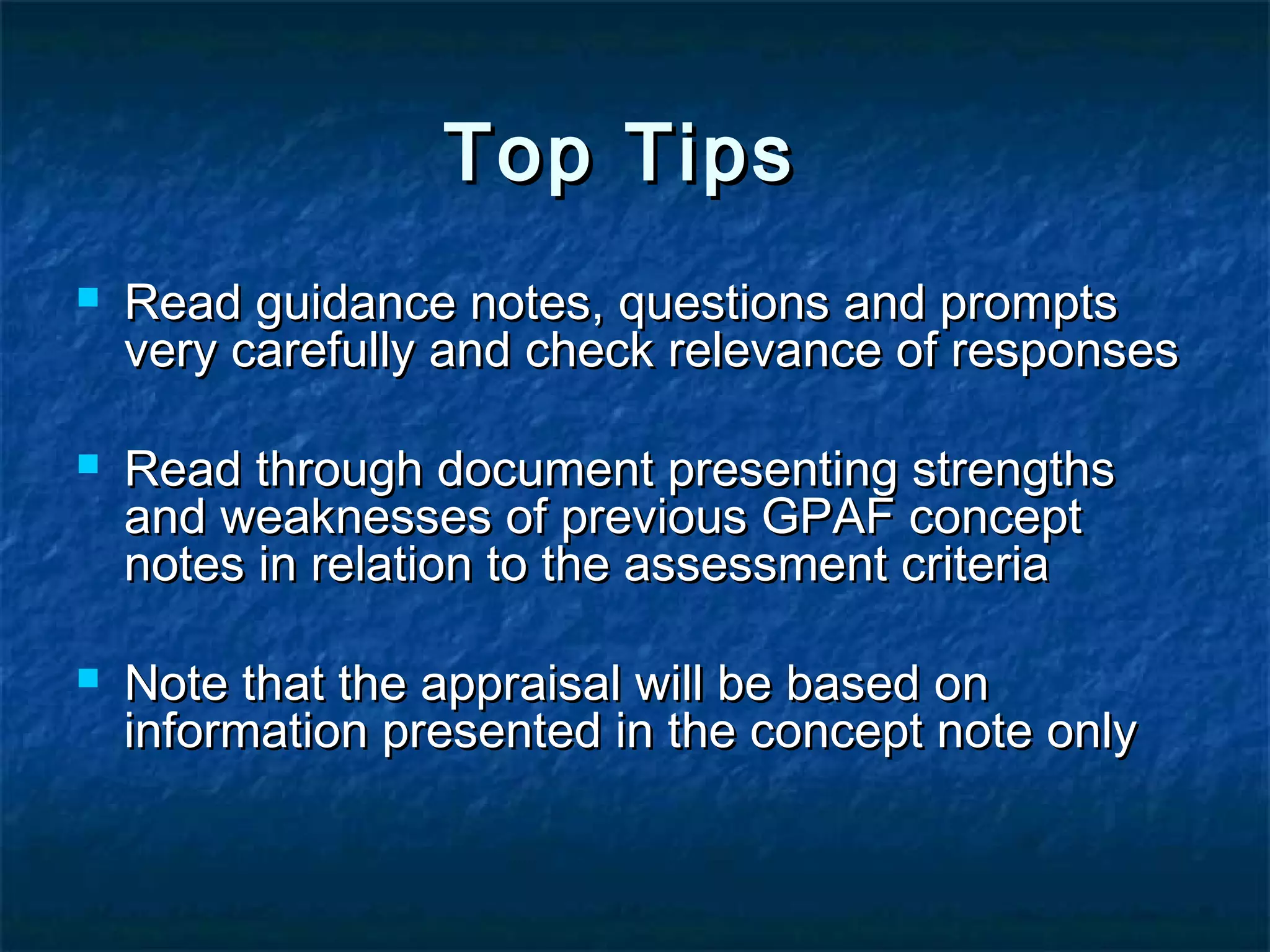 Top Tips






Read guidance notes, questions and prompts
very carefully and check relevance of responses
Read through document presenting strengths
and weaknesses of previous GPAF concept
notes in relation to the assessment criteria
Note that the appraisal will be based on
information presented in the concept note only

 