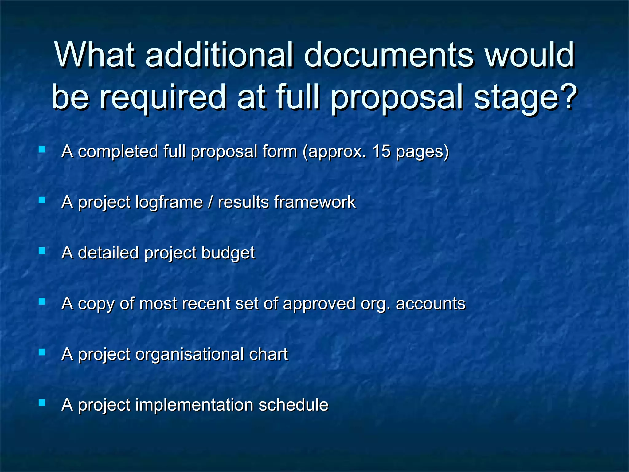 What additional documents would
be required at full proposal stage?


A completed full proposal form (approx. 15 pages)



A project logframe / results framework



A detailed project budget



A copy of most recent set of approved org. accounts



A project organisational chart



A project implementation schedule

 