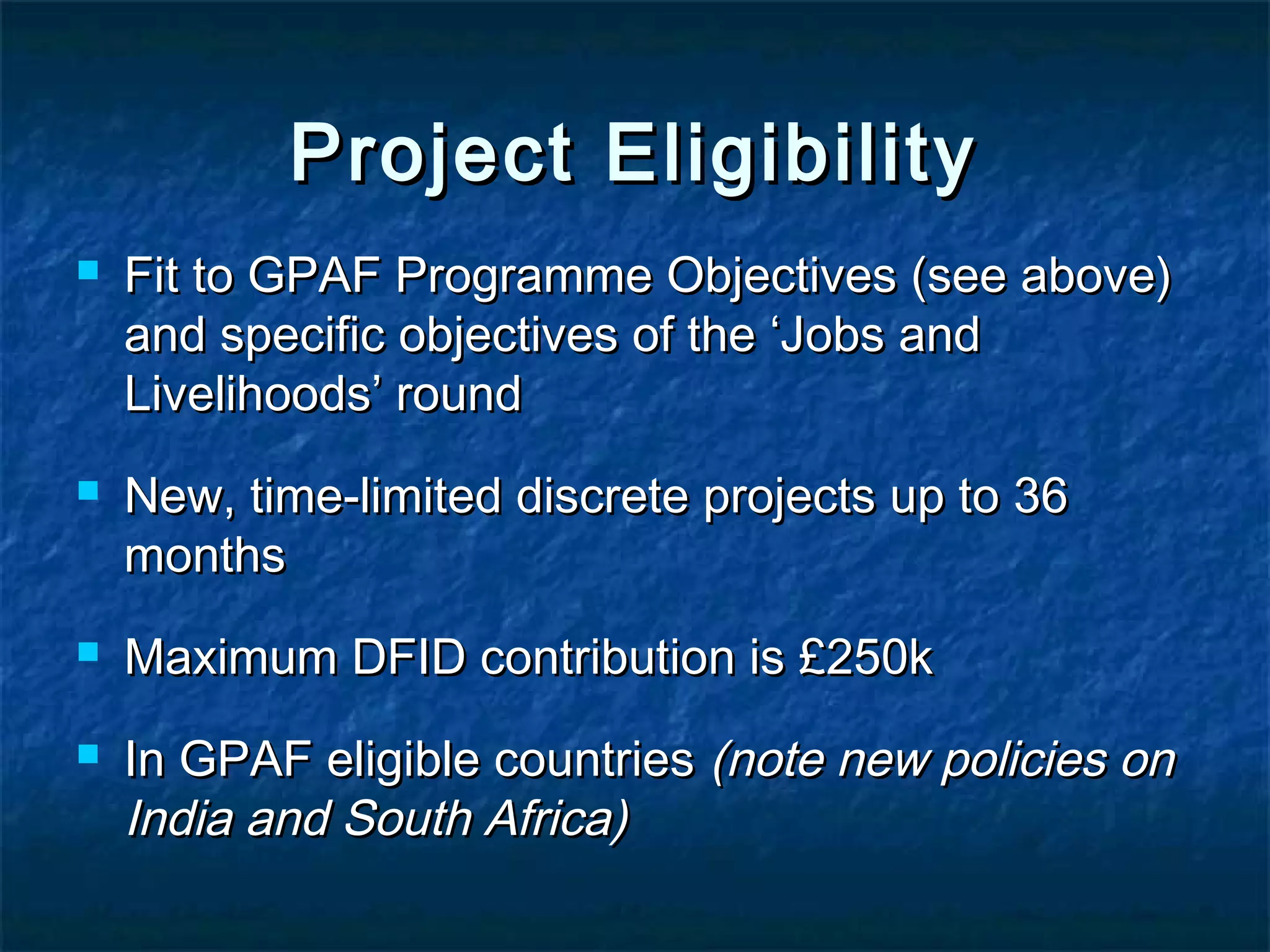 Project Eligibility







Fit to GPAF Programme Objectives (see above)
and specific objectives of the ‘Jobs and
Livelihoods’ round
New, time-limited discrete projects up to 36
months
Maximum DFID contribution is £250k
In GPAF eligible countries (note new policies on
India and South Africa)

 