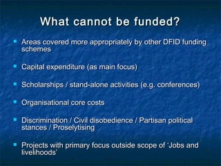 What cannot be funded?


Areas covered more appropriately by other DFID funding
schemes



Capital expenditure (as main focus)



Scholarships / stand-alone activities (e.g. conferences)



Organisational core costs





Discrimination / Civil disobedience / Partisan political
stances / Proselytising
Projects with primary focus outside scope of ‘Jobs and
livelihoods’

 
