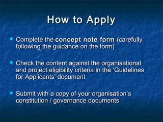 How to Apply






Complete the concept note form (carefully
following the guidance on the form)
Check the content against the organisational
and project eligibility criteria in the ‘Guidelines
for Applicants’ document
Submit with a copy of your organisation’s
constitution / governance documents

 