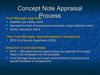 Concept Note Appraisal
Process
Fund Manager Appraisal




Eligibility and validity check
Appraisal by team of experienced assessors using published criteria
Quality assurance check

Then Fund Manager recommendations reviewed by:
 DFID Civil Society Department (CSD)
Selection of Concept Notes
 DFID – CSD determine the total number and selection of concept
notes to be developed into full proposals
 Fund Manager sends out e-mail announcement of decisions and
specific feedback to all applicants.

 