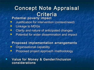 1.

2.



Concept Note Appraisal
Criteria

Potential poverty impact

Justification for intervention (context/need)

Linkage to MDGs

Clarity and nature of anticipated changes

Potential for wider dissemination and impact
Proposed implementation arrangements

Organisational capability

Proposed project approach /methodology
Value for Money & Gender/Inclusion
considerations

 