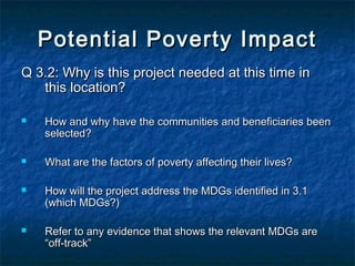 Potential Poverty Impact
Q 3.2: Why is this project needed at this time in
this location?








How and why have the communities and beneficiaries been
selected?
What are the factors of poverty affecting their lives?
How will the project address the MDGs identified in 3.1
(which MDGs?)
Refer to any evidence that shows the relevant MDGs are
“off-track”

 