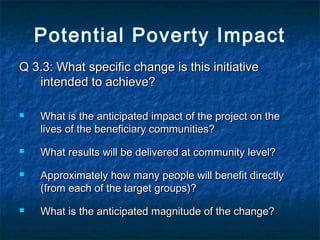 Potential Poverty Impact
Q 3.3: What specific change is this initiative
intended to achieve?







What is the anticipated impact of the project on the
lives of the beneficiary communities?
What results will be delivered at community level?
Approximately how many people will benefit directly
(from each of the target groups)?
What is the anticipated magnitude of the change?

 