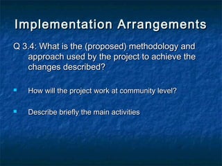 Implementation Arrangements
Q 3.4: What is the (proposed) methodology and
approach used by the project to achieve the
changes described?


How will the project work at community level?



Describe briefly the main activities

 