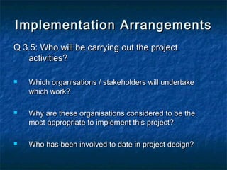 Implementation Arrangements
Q 3.5: Who will be carrying out the project
activities?






Which organisations / stakeholders will undertake
which work?
Why are these organisations considered to be the
most appropriate to implement this project?
Who has been involved to date in project design?

 