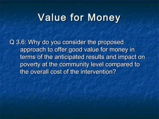 Value for Money
Q 3.6: Why do you consider the proposed
approach to offer good value for money in
terms of the anticipated results and impact on
poverty at the community level compared to
the overall cost of the intervention?

 