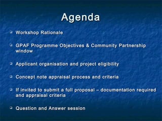 Agenda




Workshop Rationale
GPAF Programme Objectives & Community Partnership
window



Applicant organisation and project eligibility



Concept note appraisal process and criteria





If invited to submit a full proposal – documentation required
and appraisal criteria
Question and Answer session

 