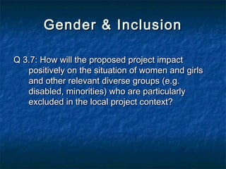 Gender & Inclusion
Q 3.7: How will the proposed project impact
positively on the situation of women and girls
and other relevant diverse groups (e.g.
disabled, minorities) who are particularly
excluded in the local project context?

 