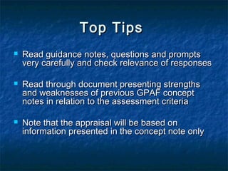 Top Tips






Read guidance notes, questions and prompts
very carefully and check relevance of responses
Read through document presenting strengths
and weaknesses of previous GPAF concept
notes in relation to the assessment criteria
Note that the appraisal will be based on
information presented in the concept note only

 